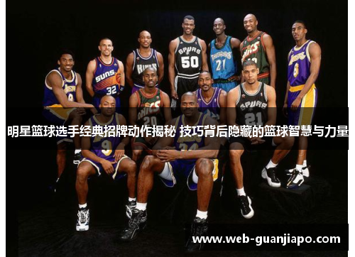 明星篮球选手经典招牌动作揭秘 技巧背后隐藏的篮球智慧与力量