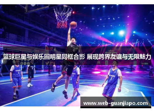 篮球巨星与娱乐圈明星同框合影 展现跨界友谊与无限魅力